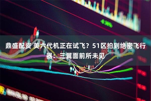 鼎盛配资 美六代机正在试飞？51区拍到绝密飞行器：三翼面前所未见