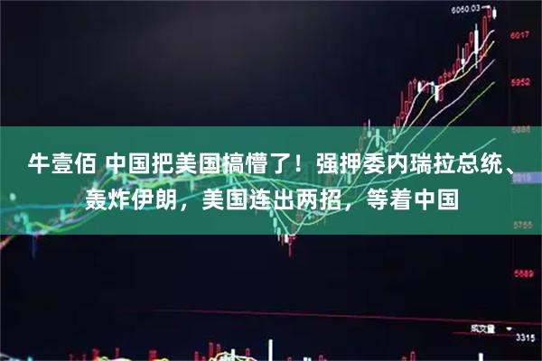 牛壹佰 中国把美国搞懵了！强押委内瑞拉总统、轰炸伊朗，美国连出两招，等着中国