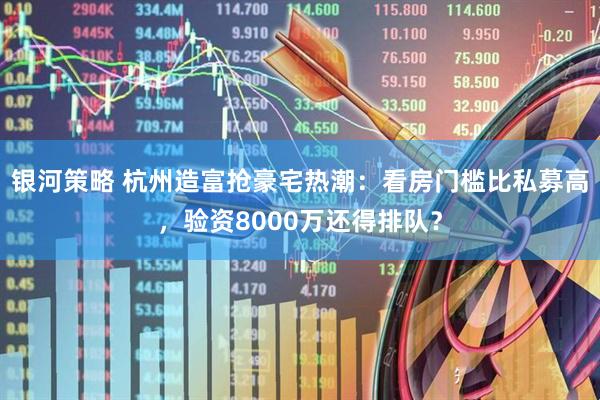 银河策略 杭州造富抢豪宅热潮：看房门槛比私募高，验资8000万还得排队？