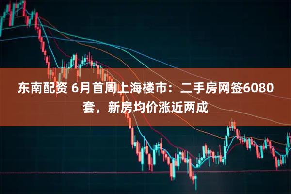 东南配资 6月首周上海楼市：二手房网签6080套，新房均价涨近两成