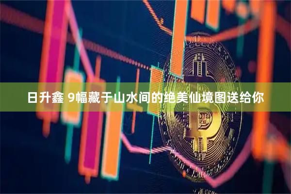 日升鑫 9幅藏于山水间的绝美仙境图送给你