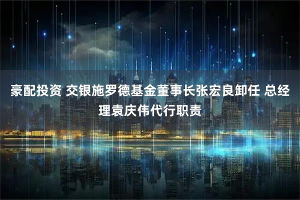 豪配投资 交银施罗德基金董事长张宏良卸任 总经理袁庆伟代行职责