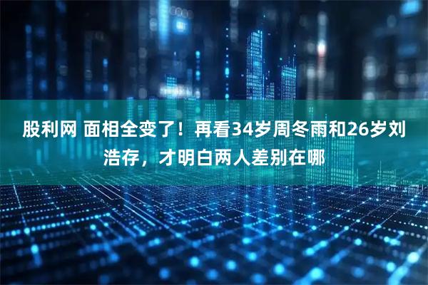 股利网 面相全变了！再看34岁周冬雨和26岁刘浩存，才明白两人差别在哪