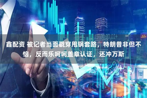 鑫配资 被记者当面戳穿甩锅套路，特朗普非但不恼，反而乐呵呵盖章认证，还冲万斯