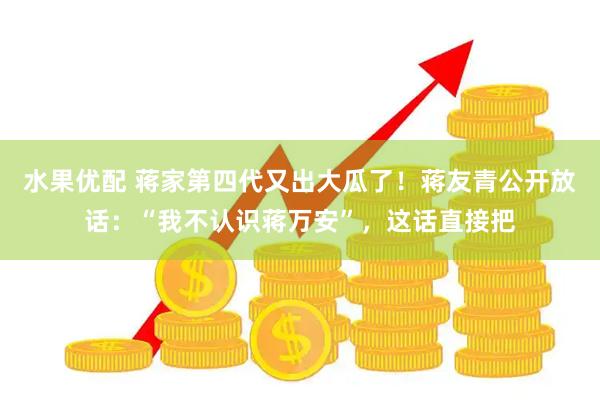 水果优配 蒋家第四代又出大瓜了！蒋友青公开放话：“我不认识蒋万安”，这话直接把