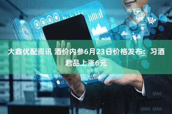 大鑫优配资讯 酒价内参6月23日价格发布：习酒君品上涨6元