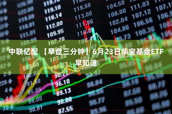 中联亿配 【早盘三分钟】6月23日华宝基金ETF早知道