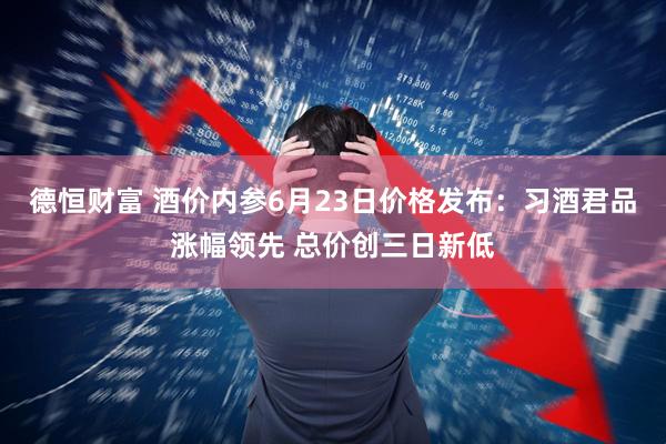 德恒财富 酒价内参6月23日价格发布：习酒君品涨幅领先 总价创三日新低