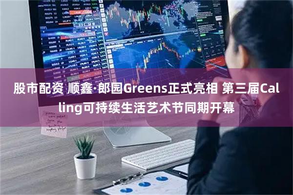 股市配资 顺鑫·郎园Greens正式亮相 第三届Calling可持续生活艺术节同期开幕