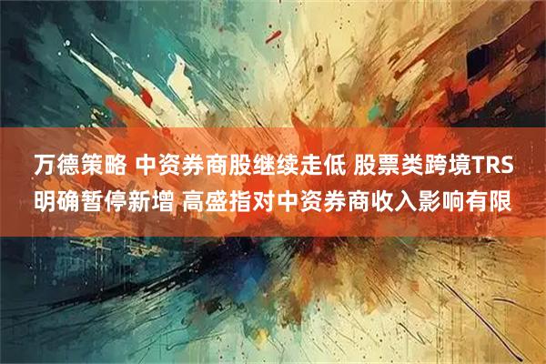万德策略 中资券商股继续走低 股票类跨境TRS明确暂停新增 高盛指对中资券商收入影响有限