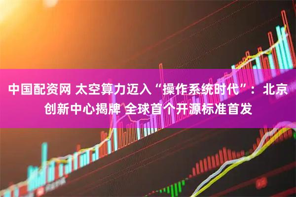 中国配资网 太空算力迈入“操作系统时代”：北京创新中心揭牌 全球首个开源标准首发