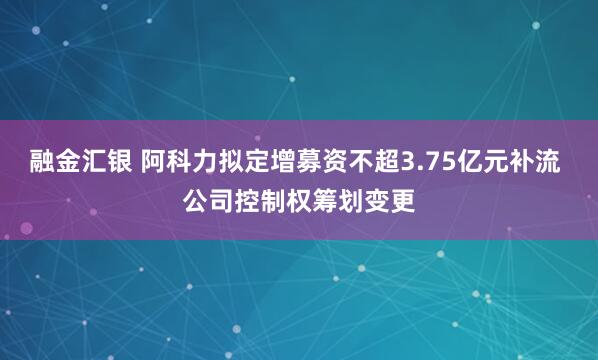 融金汇银 阿科力拟定增募资不超3.75亿元补流 公司控制权筹划变更