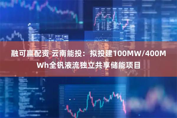 融可赢配资 云南能投：拟投建100MW/400MWh全钒液流独立共享储能项目