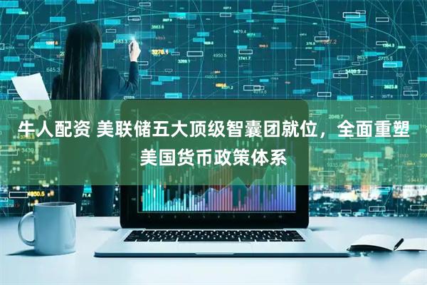 牛人配资 美联储五大顶级智囊团就位,全面重塑美国货币政策体系