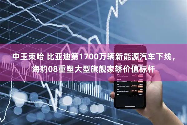 中玉束哈 比亚迪第1700万辆新能源汽车下线，海豹08重塑大型旗舰家轿价值标杆