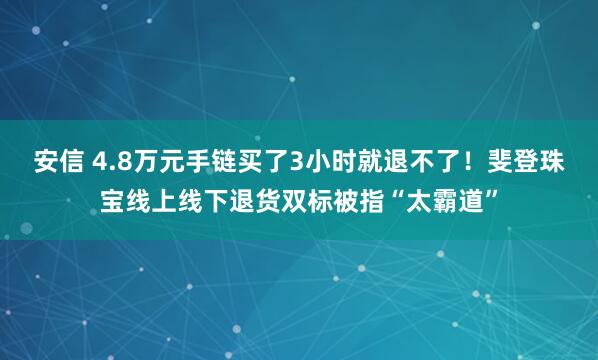 安信 4.8万元手链买了3小时就退不了！斐登珠宝线上线下退货双标被指“太霸道”