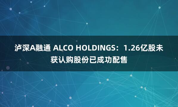 泸深A融通 ALCO HOLDINGS：1.26亿股未获认购股份已成功配售