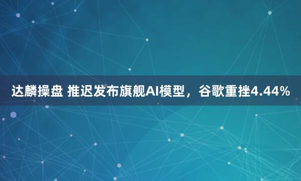 达麟操盘 推迟发布旗舰AI模型，谷歌重挫4.44%