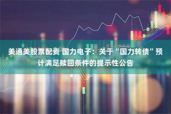 美通美股票配资 国力电子：关于“国力转债”预计满足赎回条件的提示性公告