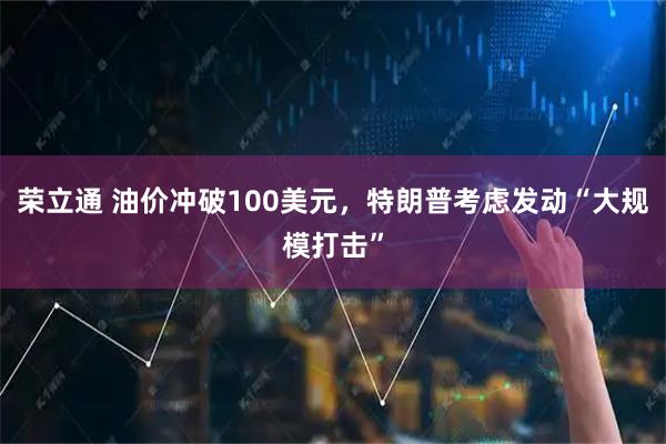 荣立通 油价冲破100美元，特朗普考虑发动“大规模打击”