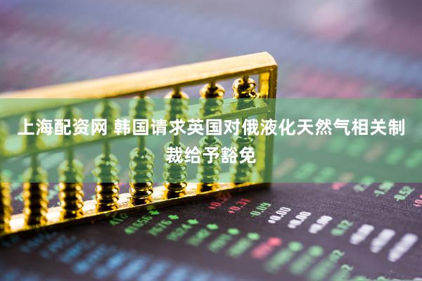 上海配资网 韩国请求英国对俄液化天然气相关制裁给予豁免