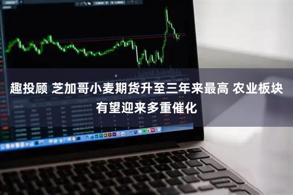 趣投顾 芝加哥小麦期货升至三年来最高 农业板块有望迎来多重催化